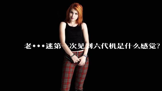老***迷第一次见到六代机是什么感觉？